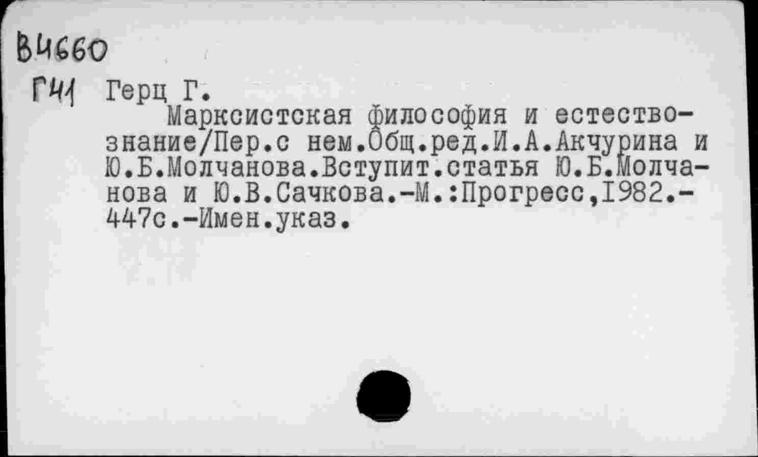 ﻿Ьйббо
ГЙ4 Герц Г.
Марксистская философия и естество-знание/Пер.с нем.Общ.ред.И.А.Акчурина и Ю.Б.Молчанова.Вступит.статья Ю.Б.Молчанова и Ю.В.Сачкова.-М.:Прогресс,1982.-447с.-Имен.указ.